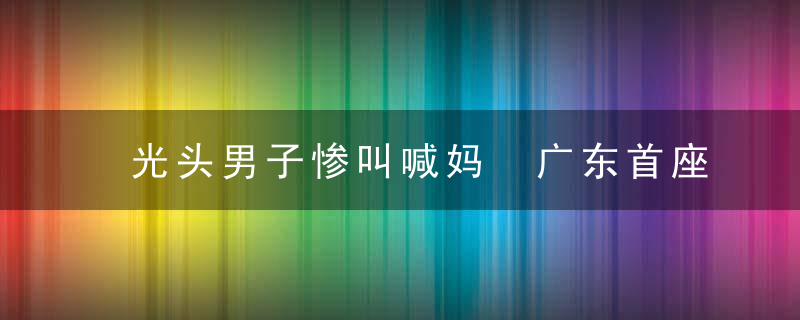 光头男子惨叫喊妈 广东首座玻璃桥上尴尬一幕